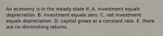 An economy is in the steady state if: A. investment equals depreciation. B. investment equals zero. C. net investment equals depreciation. D. capital grows at a constant rate. E. there are no diminishing returns.