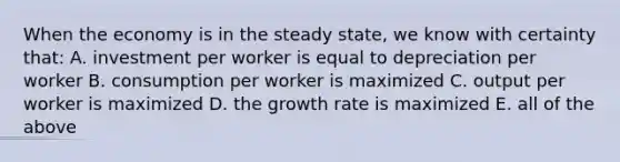 When the economy is in the steady​ state, we know with certainty​ that: A. investment per worker is equal to depreciation per worker B. consumption per worker is maximized C. output per worker is maximized D. the growth rate is maximized E. all of the above