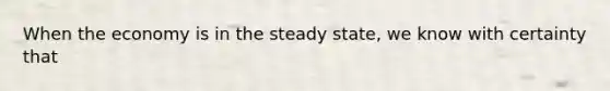 When the economy is in the steady state, we know with certainty that