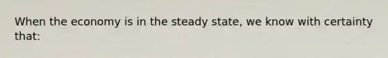 When the economy is in the steady​ state, we know with certainty​ that: