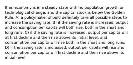 If an economy is in a steady state with no population growth or technological change, and the capital stock is below the Golden Rule: A) a policymaker should definitely take all possible steps to increase the saving rate. B) if the saving rate is increased, output and consumption per capita will both rise, both in the short and long runs. C) if the saving rate is increased, output per capita will at first decline and then rise above its initial level, and consumption per capita will rise both in the short and long runs. D) if the saving rate is increased, output per capita will rise and consumption per capita will first decline and then rise above its initial level.