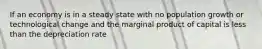 If an economy is in a steady state with no population growth or technological change and the marginal product of capital is less than the depreciation rate