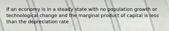 If an economy is in a steady state with no population growth or technological change and the marginal product of capital is less than the depreciation rate