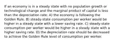 If an economy is in a steady state with no population growth or technological change and the marginal product of capital is less than the depreciation rate: A) the economy is following the Golden Rule. B) steady-state consumption per worker would be higher in a steady state with a lower saving rate. C) steady-state consumption per worker would be higher in a steady state with a higher saving rate. D) the depreciation rate should be decreased to achieve the Golden Rule level of consumption per worker.