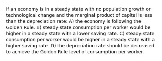 If an economy is in a steady state with no population growth or technological change and the marginal product of capital is less than the depreciation rate: A) the economy is following the Golden Rule. B) steady-state consumption per worker would be higher in a steady state with a lower saving rate. C) steady-state consumption per worker would be higher in a steady state with a higher saving rate. D) the depreciation rate should be decreased to achieve the Golden Rule level of consumption per worker.