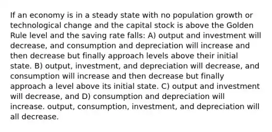 If an economy is in a steady state with no population growth or technological change and the capital stock is above the Golden Rule level and the saving rate falls: A) output and investment will decrease, and consumption and depreciation will increase and then decrease but finally approach levels above their initial state. B) output, investment, and depreciation will decrease, and consumption will increase and then decrease but finally approach a level above its initial state. C) output and investment will decrease, and D) consumption and depreciation will increase. output, consumption, investment, and depreciation will all decrease.