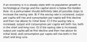 If an economy is in a steady state with no population growth or technological change and the capital stock is below the Golden Rule: A) a policymaker should definitely take all possible steps to increase the saving rate. B) if the saving rate is increased, output per capita will rise and consumption per capita will first decline and then rise above its initial level. C) if the saving rate is increased, output and consumption per capita will both rise, both in the short and long runs. D) if the saving rate is increased, output per capita will at first decline and then rise above its initial level, and consumption per capita will rise both in the short and long runs.