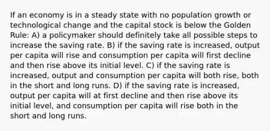 If an economy is in a steady state with no population growth or technological change and the capital stock is below the Golden Rule: A) a policymaker should definitely take all possible steps to increase the saving rate. B) if the saving rate is increased, output per capita will rise and consumption per capita will first decline and then rise above its initial level. C) if the saving rate is increased, output and consumption per capita will both rise, both in the short and long runs. D) if the saving rate is increased, output per capita will at first decline and then rise above its initial level, and consumption per capita will rise both in the short and long runs.