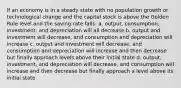 If an economy is in a steady state with no population growth or technological change and the capital stock is above the Golden Rule level and the saving rate falls: a. output, consumption, investment, and depreciation will all decrease b. output and investment will decrease, and consumption and depreciation will increase c. output and investment will decrease, and consumption and depreciation will increase and then decrease but finally approach levels above their initial state d. output, investment, and depreciation will decrease, and consumption will increase and then decrease but finally approach a level above its initial state