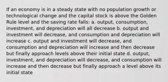 If an economy is in a steady state with no population growth or technological change and the capital stock is above the Golden Rule level and the saving rate falls: a. output, consumption, investment, and depreciation will all decrease b. output and investment will decrease, and consumption and depreciation will increase c. output and investment will decrease, and consumption and depreciation will increase and then decrease but finally approach levels above their initial state d. output, investment, and depreciation will decrease, and consumption will increase and then decrease but finally approach a level above its initial state