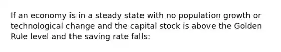 If an economy is in a steady state with no population growth or technological change and the capital stock is above the Golden Rule level and the saving rate falls: