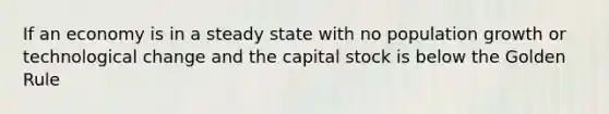 If an economy is in a steady state with no population growth or technological change and the capital stock is below the Golden Rule