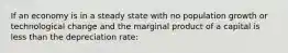 If an economy is in a steady state with no population growth or technological change and the marginal product of a capital is less than the depreciation rate: