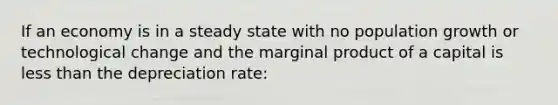 If an economy is in a steady state with no population growth or technological change and the marginal product of a capital is less than the depreciation rate: