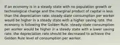 If an economy is in a steady state with no population growth or technological change and the marginal product of capital is less than the depreciation rate: steady-state consumption per worker would be higher in a steady state with a higher saving rate. the economy is following the Golden Rule. steady-state consumption per worker would be higher in a steady state with a lower saving rate. the depreciation rate should be decreased to achieve the Golden Rule level of consumption per worker.