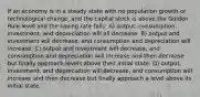 If an economy is in a steady state with no population growth or technological change, and the capital stock is above the Golden Rule level and the saving rate falls: A) output, consumption, investment, and depreciation will all decrease. B) output and investment will decrease, and consumption and depreciation will increase. C) output and investment will decrease, and consumption and depreciation will increase and then decrease but finally approach levels above their initial state. D) output, investment, and depreciation will decrease, and consumption will increase and then decrease but finally approach a level above its initial state.