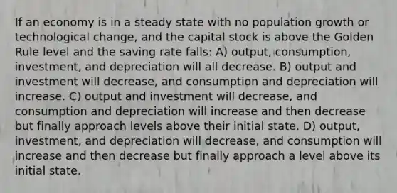 If an economy is in a steady state with no population growth or technological change, and the capital stock is above the Golden Rule level and the saving rate falls: A) output, consumption, investment, and depreciation will all decrease. B) output and investment will decrease, and consumption and depreciation will increase. C) output and investment will decrease, and consumption and depreciation will increase and then decrease but finally approach levels above their initial state. D) output, investment, and depreciation will decrease, and consumption will increase and then decrease but finally approach a level above its initial state.