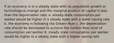 If an economy is in a steady state with no population growth or technological change and the marginal product of capital is less than the depreciation rate: a. steady-state consumption per worker would be higher in a steady state with a lower saving rate b. the economy is following the Golden Rule c. the depreciation rate should be decreased to achieve the Golden Rule level of consumption per worker d. steady state consumption per worker would be higher in a steady state with a higher saving rate