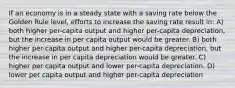 If an economy is in a steady state with a saving rate below the Golden Rule level, efforts to increase the saving rate result in: A) both higher per-capita output and higher per-capita depreciation, but the increase in per capita output would be greater. B) both higher per-capita output and higher per-capita depreciation, but the increase in per capita depreciation would be greater. C) higher per capita output and lower per-capita depreciation. D) lower per capita output and higher per-capita depreciation