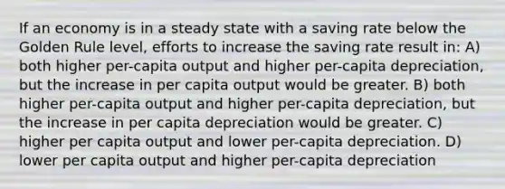 If an economy is in a steady state with a saving rate below the Golden Rule level, efforts to increase the saving rate result in: A) both higher per-capita output and higher per-capita depreciation, but the increase in per capita output would be greater. B) both higher per-capita output and higher per-capita depreciation, but the increase in per capita depreciation would be greater. C) higher per capita output and lower per-capita depreciation. D) lower per capita output and higher per-capita depreciation