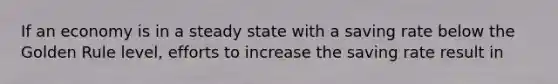 If an economy is in a steady state with a saving rate below the Golden Rule level, efforts to increase the saving rate result in