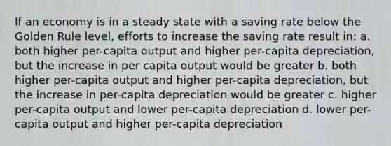 If an economy is in a steady state with a saving rate below the Golden Rule level, efforts to increase the saving rate result in: a. both higher per-capita output and higher per-capita depreciation, but the increase in per capita output would be greater b. both higher per-capita output and higher per-capita depreciation, but the increase in per-capita depreciation would be greater c. higher per-capita output and lower per-capita depreciation d. lower per-capita output and higher per-capita depreciation