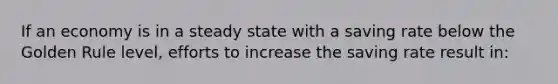 If an economy is in a steady state with a saving rate below the Golden Rule level, efforts to increase the saving rate result in: