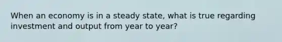 When an economy is in a steady state, what is true regarding investment and output from year to year?