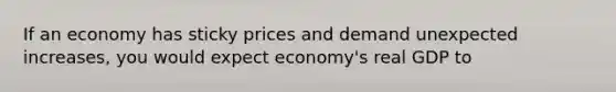 If an economy has sticky prices and demand unexpected increases, you would expect economy's real GDP to