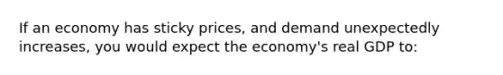 If an economy has sticky prices, and demand unexpectedly increases, you would expect the economy's real GDP to: