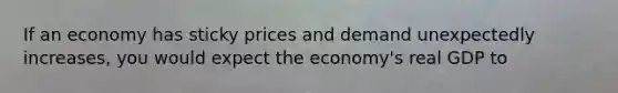 If an economy has sticky prices and demand unexpectedly increases, you would expect the economy's real GDP to