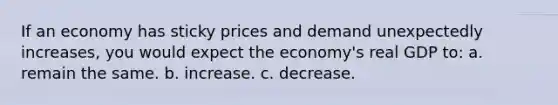 If an economy has sticky prices and demand unexpectedly increases, you would expect the economy's real GDP to: a. remain the same. b. increase. c. decrease.