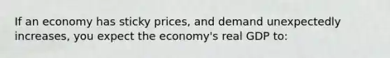 If an economy has sticky prices, and demand unexpectedly increases, you expect the economy's real GDP to: