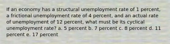 If an economy has a structural unemployment rate of 1 percent, a frictional unemployment rate of 4 percent, and an actual rate of unemployment of 12 percent, what must be its cyclical unemployment rate? a. 5 percent b. 7 percent c. 8 percent d. 11 percent e. 17 percent