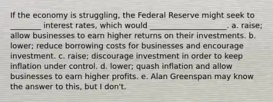 If the economy is struggling, the Federal Reserve might seek to ________ interest rates, which would ____________________. a. raise; allow businesses to earn higher returns on their investments. b. lower; reduce borrowing costs for businesses and encourage investment. c. raise; discourage investment in order to keep inflation under control. d. lower; quash inflation and allow businesses to earn higher profits. e. Alan Greenspan may know the answer to this, but I don't.