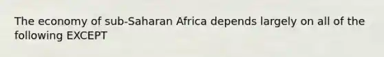 The economy of sub-Saharan Africa depends largely on all of the following EXCEPT