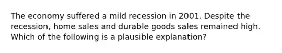 The economy suffered a mild recession in 2001. Despite the recession, home sales and durable goods sales remained high. Which of the following is a plausible explanation?