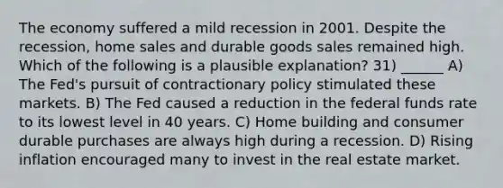 The economy suffered a mild recession in 2001. Despite the recession, home sales and durable goods sales remained high. Which of the following is a plausible explanation? 31) ______ A) The Fed's pursuit of contractionary policy stimulated these markets. B) The Fed caused a reduction in the federal funds rate to its lowest level in 40 years. C) Home building and consumer durable purchases are always high during a recession. D) Rising inflation encouraged many to invest in the real estate market.