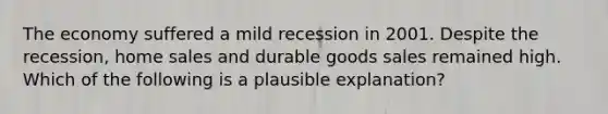 The economy suffered a mild recession in 2001. Despite the​ recession, home sales and durable goods sales remained high. Which of the following is a plausible​ explanation?