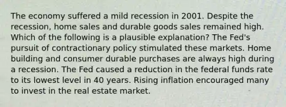 The economy suffered a mild recession in 2001. Despite the recession, home sales and durable goods sales remained high. Which of the following is a plausible explanation? The Fed's pursuit of contractionary policy stimulated these markets. Home building and consumer durable purchases are always high during a recession. The Fed caused a reduction in the federal funds rate to its lowest level in 40 years. Rising inflation encouraged many to invest in the real estate market.