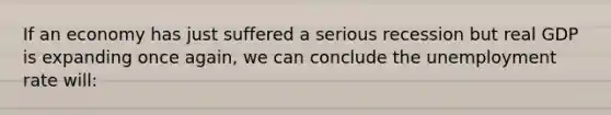 If an economy has just suffered a serious recession but real GDP is expanding once again, we can conclude the unemployment rate will: