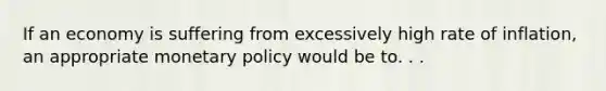 If an economy is suffering from excessively high rate of inflation, an appropriate monetary policy would be to. . .