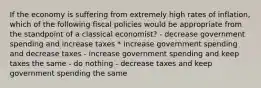 If the economy is suffering from extremely high rates of inflation, which of the following fiscal policies would be appropriate from the standpoint of a classical economist? - decrease government spending and increase taxes * increase government spending and decrease taxes - increase government spending and keep taxes the same - do nothing - decrease taxes and keep government spending the same