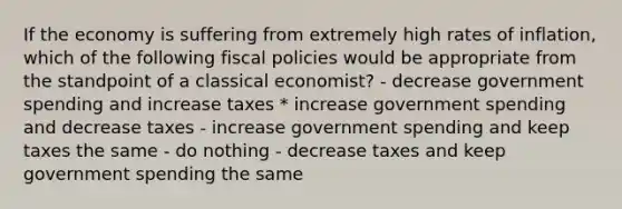 If the economy is suffering from extremely high rates of inflation, which of the following fiscal policies would be appropriate from the standpoint of a classical economist? - decrease government spending and increase taxes * increase government spending and decrease taxes - increase government spending and keep taxes the same - do nothing - decrease taxes and keep government spending the same