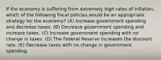 If the economy is suffering from extremely high rates of inflation, which of the following fiscal policies would be an appropriate strategy for the economy? (A) Increase government spending and decrease taxes. (B) Decrease government spending and increase taxes. (C) Increase government spending with no change in taxes. (D) The Federal Reserve increases the discount rate. (E) Decrease taxes with no change in government spending.