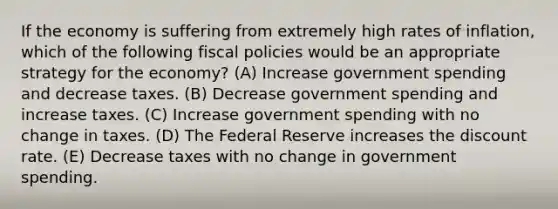 If the economy is suffering from extremely high rates of inflation, which of the following fiscal policies would be an appropriate strategy for the economy? (A) Increase government spending and decrease taxes. (B) Decrease government spending and increase taxes. (C) Increase government spending with no change in taxes. (D) The Federal Reserve increases the discount rate. (E) Decrease taxes with no change in government spending.