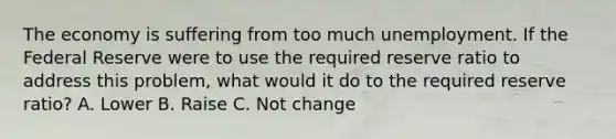 The economy is suffering from too much unemployment. If the Federal Reserve were to use the required reserve ratio to address this problem, what would it do to the required reserve ratio? A. Lower B. Raise C. Not change