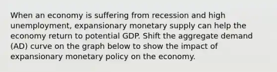 When an economy is suffering from recession and high unemployment, expansionary monetary supply can help the economy return to potential GDP. Shift the aggregate demand (AD) curve on the graph below to show the impact of expansionary monetary policy on the economy.