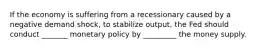 If the economy is suffering from a recessionary caused by a negative demand shock, to stabilize output, the Fed should conduct _______ monetary policy by _________ the money supply.