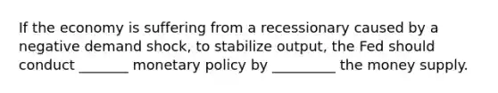 If the economy is suffering from a recessionary caused by a negative demand shock, to stabilize output, the Fed should conduct _______ <a href='https://www.questionai.com/knowledge/kEE0G7Llsx-monetary-policy' class='anchor-knowledge'>monetary policy</a> by _________ the money supply.